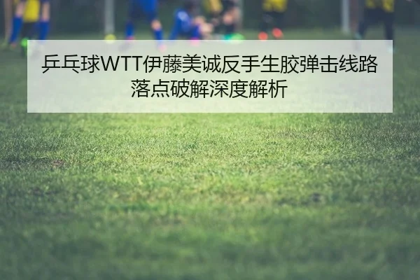 乒乓球WTT伊藤美诚反手生胶弹击线路落点破解深度解析